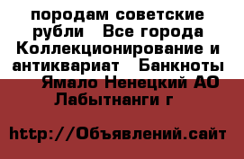 породам советские рубли - Все города Коллекционирование и антиквариат » Банкноты   . Ямало-Ненецкий АО,Лабытнанги г.